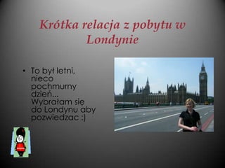 Krótka relacja z pobytu w
           Londynie

• To był letni,
  nieco
  pochmurny
  dzień...
  Wybrałam się
  do Londynu aby
  pozwiedzac :)
 