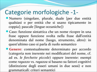 Categorie morfologiche -1-
?Numero (singolare, plurale, duale [per due entit
qualsiasi o per entit che si usano tipicamente in
coppia]; paucale [lingue oceaniche])
?Caso: funzione sintattica che un nome ricopre in una
frase oppure funzione svolta nella frase dallentit
denominata dal nome (luogo, strumento, altro): in
questultimo caso si parla di ruolo semantico
?Genere: contestualmente determinato per accordo
(categoria non inerente nei modificatori del nome, cf.
ad es. le forchette piccole) oppure inerente: esempi
come ragazzo vs. ragazza si basano su fattori cognitivi
(distinzione degli esseri umani in due sessi) e non
grammaticali: criteri semantici
 