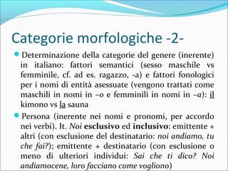 Categorie morfologiche -2-
?Determinazione della categorie del genere (inerente)
in italiano: fattori semantici (sesso maschile vs
femminile, cf. ad es. ragazzo, -a) e fattori fonologici
per i nomi di entit asessuate (vengono trattati come
maschili in nomi in Co e femminili in nomi in Ca): il
kimono vs la sauna
?Persona (inerente nei nomi e pronomi, per accordo
nei verbi). It. Noi esclusivo ed inclusivo: emittente +
altri (con esclusione del destinatario: noi andiamo, tu
che fai?); emittente + destinatario (con esclusione o
meno di ulteriori individui: Sai che ti dico? Noi
andiamocene, loro facciano come vogliono)
 