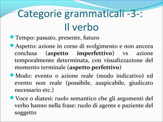 Categorie grammaticali -3-:
Il verbo
?Tempo: passato, presente, futuro
?Aspetto: azione in corso di svolgimento e non ancora
conclusa (aspetto imperfettivo) vs azione
temporalmente determinata, con visualizzazione del
momento terminale (aspetto perfettivo)
?Modo: evento o azione reale (modo indicativo) ed
evento non reale (possibile, auspicabile, giudicato
necessario etc.)
?Voce o diatesi: ruolo semantico che gli argomenti del
verbo hanno nella frase: ruolo di agente e paziente del
soggetto
 