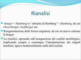 Rianalisi
?-burger < Hamburg-er abitante di Hamburg < Hamburg, da cui
cheeseburger, beefburger etc.
?Risegmentazione della forma originaria, da cui un nuovo schema
X-burger
?La rianalisi, operando sullassegnazione dei confini morfologici,
implicando sempre e comunque linterpretazione dei singoli
morfemi, agisce tendenzialmente nella derivazione
 
