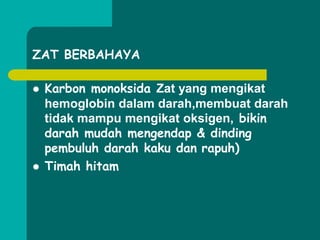 ZAT BERBAHAYA
 Karbon monoksida Zat yang mengikat
hemoglobin dalam darah,membuat darah
tidak mampu mengikat oksigen, bikin
darah mudah mengendap & dinding
pembuluh darah kaku dan rapuh)
 Timah hitam
 