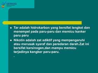  Tar adalah hidrokarbon yang bersifat lengket dan
menempel pada paru-paru dan memicu kanker
paru paru
 Nikotin adalah zat adiktif yang mempengaruhi
atau merusak syaraf dan peredaran darah.Zat ini
bersifat karsinogen,dan mampu memicu
terjadinya kangker paru-paru.
.
 