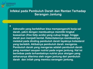 Infeksi pada Pembuluh Darah dan Rentan Terhadap
Serangan Jantung

Adrenalin yang berlebihan bisa mempengaruhi kerja sel
darah, yakni dengan membuatnya memiliki tingkat
keasaman (free fatty acids) yang cukup tinggi, hingga
darah pun menjadi kental. Kekentalannya membuatnya
melekat pada dinding pembuluh darah layaknya kolesterol
yang berlebih. Akibatnya pembuluh darah mengeras.
Pembuluh darah yang mengeras adalah pembuluh darah
yang memberi asupan nutrisi pada organ jantung. Hal ini
berimbas pada terhambatnya nutrisi plus oksigen yang
seharusnya diterima oleh organ jantung dari pembuluh
darah dan inilah yang memicu serangan jantung.
 