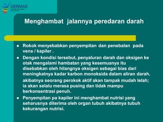 Menghambat jalannya peredaran darah
 Rokok menyebabkan penyempitan dan penebalan pada
vena / kapiler .
 Dengan kondisi tersebut, penyaluran darah dan oksigen ke
otak mengalami hambatan yang kesemuanya itu
disebabkan oleh hilangnya oksigen sebagai bias dari
meningkatnya kadar karbon monoksida dalam aliran darah.
akibatnya seorang perokok aktif akan tampak mudah lelah;
ia akan selalu merasa pusing dan tidak mampu
berkonsentrasi penuh.
 Penyempitan pa kapiler ini menghambat nutrisi yang
seharusnya diterima oleh organ tubuh akibatnya tubuh
kekurangan nutrisi.
 