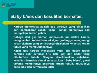 Baby blues dan kesulitan bernafas.
Karbon monoksida adalah gas beracun yang dihasilkan
dari pembakaran rokok; yang sangat berbahaya dan
merupakan limbah pabrik
Bahaya dari gas karbon monoksida ini adalah karena
menghambat keberadaan oksigen ,sehingga mengurangi
kadar oksigen yang seharusnya disalurkan ke setiap organ
tubuh yang membutuhkannya.
Kadar gas karbon monoksida yang
perokok aktif berkisar 5-10 kali lipat
ada dalam tubuh
dari kadar yang
dibutuhkan tubuh. Dengan demikianakan sebabkan
kesulitan bernafas dan akan sebabkan “ baby blues”, yakni
tampak membirunya beberapa organ tubuh, khususnya
pada bibir dan permukaan lidah
 