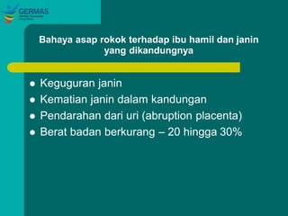Bahaya asap rokok terhadap ibu hamil dan janin
yang dikandungnya
 Keguguran janin
 Kematian janin dalam kandungan
 Pendarahan dari uri (abruption placenta)
 Berat badan berkurang – 20 hingga 30%
 