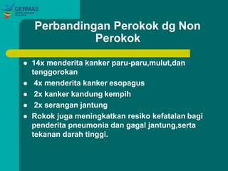 Perbandingan Perokok dg Non
Perokok
 14x menderita kanker paru-paru,mulut,dan
tenggorokan
 4x menderita kanker esopagus
 2x kanker kandung kempih
 2x serangan jantung
 Rokok juga meningkatkan resiko kefatalan bagi
penderita pneumonia dan gagal jantung,serta
tekanan darah tinggi.
 