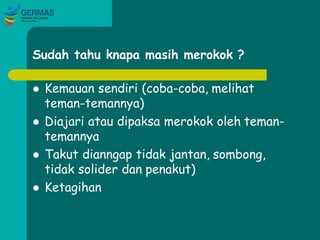 Sudah tahu knapa masih merokok ?
 Kemauan sendiri (coba-coba, melihat
teman-temannya)
 Diajari atau dipaksa merokok oleh teman-
temannya
 Takut dianngap tidak jantan, sombong,
tidak solider dan penakut)
 Ketagihan
 