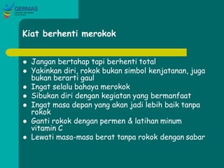 Kiat berhenti merokok
 Jangan bertahap tapi berhenti total
 Yakinkan diri, rokok bukan simbol kenjatanan, juga
bukan berarti gaul
 Ingat selalu bahaya merokok
 Sibukan diri dengan kegiatan yang bermanfaat
 Ingat masa depan yang akan jadi lebih baik tanpa
rokok
 Ganti rokok dengan permen & latihan minum
vitamin C
 Lewati masa-masa berat tanpa rokok dengan sabar
 