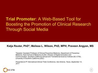 Trial Promoter: A Web-Based Tool for
Boosting the Promotion of Clinical Research
Through Social Media
Katja Reuter, PhD*; Melissa L. Wilson, PhD, MPH; Praveen Angyan, MS
*Speaker: Assistant Professor of Clinical Preventive Medicine, Department of Preventive
Medicine, Keck School of Medicine of USC; Director of Digital Innovation and
Communication, Southern California Clinical and Translational Science Institute (SC CTSI),
University of Southern California (USC)
Presented at 4th International Clinical Trials Conference, San Antonio, Texas, September 12,
2017
 