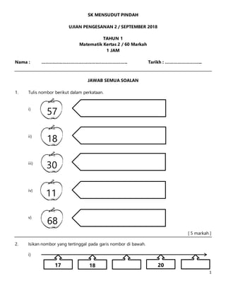 1
SK MENSUDUT PINDAH
UJIAN PENGESANAN 2 / SEPTEMBER 2018
TAHUN 1
Matematik Kertas 2 / 60 Markah
1 JAM
Nama : …………………………………………………….. Tarikh : ……………………...
JAWAB SEMUA SOALAN
1. Tulis nombor berikut dalam perkataan.
i)
ii)
iii)
iv)
v)
[ 5 markah ]
2. Isikan nombor yang tertinggal pada garis nombor di bawah.
i)
57
18
30
11
68
17 18 20
 