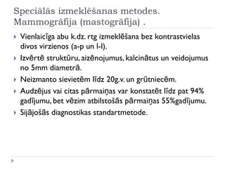 Speciālās izmeklēšanas metodes.
Mammogrāfija (mastogrāfija) .
 Vienlaicīga abu k.dz. rtg izmeklēšana bez kontrastvielas
divos virzienos (a-p un l-l).
 Izvērtē struktūru, aizēnojumus, kalcinātus un veidojumus
no 5mm diametrā.
 Neizmanto sievietēm līdz 20g.v. un grūtniecēm.
 Audzējus vai citas pārmaiņas var konstatēt līdz pat 94%
gadījumu, bet vēzim atbilstošās pārmaiņas 55%gadījumu.
 Sijājošās diagnostikas standartmetode.
 