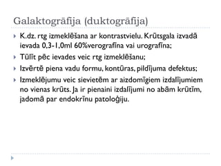 Galaktogrāfija (duktogrāfija)
 K.dz. rtg izmeklēšana ar kontrastvielu. Krūtsgala izvadā
ievada 0,3-1,0ml 60%verografīna vai urografīna;
 Tūlīt pēc ievades veic rtg izmeklēšanu;
 Izvērtē piena vadu formu, kontūras, pildījuma defektus;
 Izmeklējumu veic sievietēm ar aizdomīgiem izdalījumiem
no vienas krūts. Ja ir pienaini izdalījumi no abām krūtīm,
jadomā par endokrīnu patoloģiju.
 
