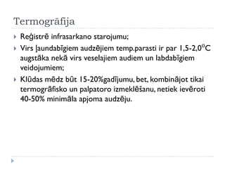 Termogrāfija
 Reģistrē infrasarkano starojumu;
 Virs ļaundabīgiem audzējiem temp.parasti ir par 1,5-2,0⁰C
augstāka nekā virs veselajiem audiem un labdabīgiem
veidojumiem;
 Klūdas mēdz būt 15-20%gadījumu, bet, kombinājot tikai
termogrāfisko un palpatoro izmeklēšanu, netiek ievēroti
40-50% minimāla apjoma audzēju.
 