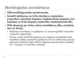 Morfoloģiskā izmeklēšana
 Diferenciāldiagnostikas pamatmetode;
 Izmeklē izdalījumus no krūts dziedzera, nospiedumu
preparātus, aspirācijas biopsijas, trepānpunkcijas biopsijas (cor-
biopsijas) un krūts biopsijas (sektorālas rezekcijas)materiālu;
 FNA jāuzskata par krūts rutīnas izmeklējumu (lēta, vienkārša,
ātra un droša).
 Noderīga norobežotu un palpējamu vai ultrasonogrāfiski vizualizētu
veidojumu diagnostikā;
 Precīza vairāk nekā 95% gadījumu, bet negatīva citoloģiskā atrade
neizslēdz audzēju (neskaidros gadījumos, kad arī atkārtotā punkcijas
gadījumā neizdodas iegūt vēlamo diagnozes apstiprinājumu, jāizdara
cor – biopsija vai sektorāla rezekcija)
 