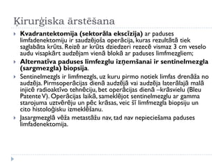 Ķirurģiska ārstēšana
 Kvadrantektomija (sektorāla ekscīzija) ar paduses
limfadenektomiju ir saudzējoša operācija, kuras rezultātā tiek
saglabāta krūts. Reizē ar krūts dziedzeri rezecē vismaz 3 cm veselo
audu visapkārt audzējam vienā blokā ar paduses limfmezgliem;
 Alternatīva paduses limfezglu izņemšanai ir sentinelmezgla
(sargmezgla) biopsija.
 Sentinelmezgls ir limfmezgls, uz kuru pirmo notiek limfas drenāža no
audzēja. Pirmsoperācijas dienā audzējā vai audzēja laterālajā malā
injicē radioaktīvo tehnēciju, bet operācijas dienā –krāsvielu (Bleu
PatenteV). Operācijas laikā, sameklējot sentinelmezglu ar gamma
starojuma uztvērēju un pēc krāsas, veic šī limfmezgla biopsiju un
cito histoloģisku izmeklēšanu.
 Jasargmezglā vēža metastāžu nav, tad nav nepieciešama paduses
limfadenektomija.
 