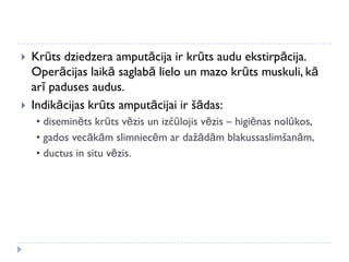  Krūts dziedzera amputācija ir krūts audu ekstirpācija.
Operācijas laikā saglabā lielo un mazo krūts muskuli, kā
arī paduses audus.
 Indikācijas krūts amputācijai ir šādas:
• diseminēts krūts vēzis un izčūlojis vēzis – higiēnas nolūkos,
• gados vecākām slimniecēm ar dažādām blakussaslimšanām,
• ductus in situ vēzis.
 