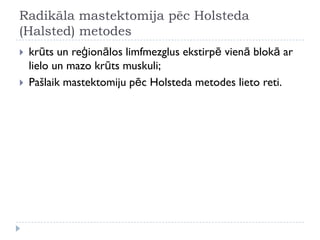 Radikāla mastektomija pēc Holsteda
(Halsted) metodes
 krūts un reģionālos limfmezglus ekstirpē vienā blokā ar
lielo un mazo krūts muskuli;
 Pašlaik mastektomiju pēc Holsteda metodes lieto reti.
 