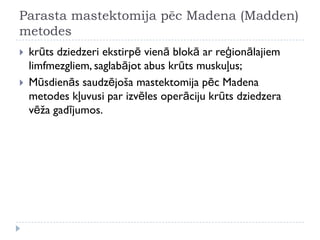 Parasta mastektomija pēc Madena (Madden)
metodes
 krūts dziedzeri ekstirpē vienā blokā ar reģionālajiem
limfmezgliem, saglabājot abus krūts muskuļus;
 Mūsdienās saudzējoša mastektomija pēc Madena
metodes kļuvusi par izvēles operāciju krūts dziedzera
vēža gadījumos.
 