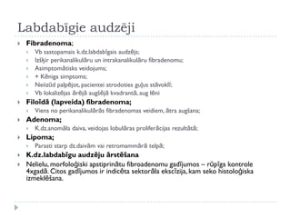 Labdabīgie audzēji
 Fibradenoma;
 Vb sastopamais k.dz.labdabīgais audzējs;
 Izšķir perikanalikulāru un intrakanalikulāru fibradenomu;
 Asimptomātisks veidojums;
 + Kēniga simptoms;
 Neiizūd palpējot, pacientei atrodoties guļus stāvoklī;
 Vb lokalizējas ārējā augšējā kvadrantā, aug lēni
 Filoīdā (lapveida) fibradenoma;
 Viens no perikanalikulārās fibradenomas veidiem, ātra augšana;
 Adenoma;
 K.dz.anomāla daiva, veidojas lobulāras proliferācijas rezultātā;
 Lipoma;
 Parasti starp dz.daivām vai retromammārā telpā;
 K.dz.labdabīgu audzēju ārstēšana
 Nelielu, morfoloģiski apstiprinātu fibroadenomu gadījumos – rūpīga kontrole
4xgadā. Citos gadījumos ir indicēta sektorāla ekscīzija, kam seko histoloģiska
izmeklēšana.
 