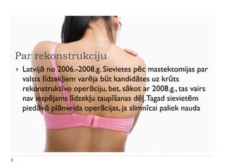 Par rekonstrukciju
 Latvijā no 2006.-2008.g. Sievietes pēc mastektomijas par
valsts līdzekļiem varēja būt kandidātes uz krūts
rekonstruktīvo operāciju, bet, sākot ar 2008.g., tas vairs
nav iespējams līdzekļu taupīšanas dēļ.Tagad sievietēm
piedāvā plānveida operācijas, ja slimnīcai paliek nauda
 