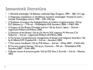 Izmantotā literatūra
 1. Klīniskā onkoloģija / D. Baltiņas redakcijā, Rīga: Zvaigzne, 1999. – 280.–311. lpp.
 2. Diagnozes noteikšanas un ārstēšanas standarti onkoloģijā / Emziņš D. (red.). –
Latvijas Onkoloģijas centrs, 1998. – 240.–246. lpp.
 3.Textbook of surgery: the biological basis of modern surgical practice / Ed. by
D.C.Sabiston, Jr. – 17th ed. – Philadelphia:W.B. Saunders, 2004. – P. 867–944.
 4. Surgery of the Breast. Principles and art / Ed. by Scott L. Spear. – 2nd ed. –
Lippincott,Williams &Wilkins, 2006.
 5. Diseases of the Breast / Ed. by J.R. Harris, M.E. Lippman, M. Morrow, C.K.
Osborne. – 3rd ed. – Lippincott,Williams & Wilkins, 2006.
 6.The breast. Comprehensive management of benign and malignant disorders / Ed.
by K.I.Bland, E.M. Copeland III. – 3rd ed. – Saunders, 2004.
 7.The cancer handbook / Ed. by M.R.Alison. – 2nd ed. – Wiley, 2007. – P. 624–643.
 8. Current surgical therapy / Ed. by J.L. Cameron. – 9th ed. – Philadelphia:W.B.
Saunders,2007. – P. 641–690.
 9. Breast cancer.A practical guide / Ed. by O.E. Silva, S. Zurrida. – 3rd ed. – Elsevier,
2005.
 