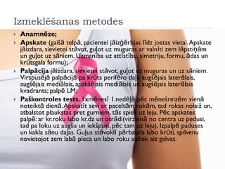 Izmeklēšanas metodes
 Anamnēze;
 Apskate (gaišā telpā, pacientei jāizģērbjas līdz jostas vietai.Apskate
jāizdara, sievietei stāvot, guļot uz muguras ar valnīti zem lāpstiņām
un guļot uz sāniem. Uzmanība uz attīstību, simetriju, formu, ādas un
krūtsgala formu);
 Palpācija jāizdara, sievietei stāvot, guļot uz muguras un uz sāniem.
Virspusējā palpācijā pa krūts perifēro daļu augšējais laterālais,
augšējais mediālais, apakšējais mediālais un augšējais laterālais
kvadrants; palpē LM;
 Paškontroles tests. 1xmēnesī 1.nedēļā pēc mēnešreizēm vienā
noteiktā dienā.Apskatīt sevi ar paceltām rokām, tad rokas nolaiž un,
atbalstot plaukstas pret gurniem, tās spiež uz leju. Pēc apskates
palpē: ar kr.roku labo kr.dz un otrādi(virzienā no centra uz pedusi,
tad pa loku uz augšu un iekšpusi, pēc tam uz leju), Izpalpē paduses
un kakla sānu daļas. Guļus stāvoklī pārbauda labo krūti, spilvenu
novietojot zem labā pleca un labo roku aizliek aiz galvas.
 