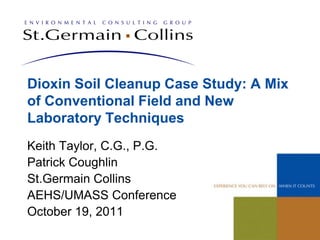 Dioxin Soil Cleanup Case Study: A Mix
of Conventional Field and New
Laboratory Techniques
Keith Taylor, C.G., P.G.
Patrick Coughlin
St.Germain Collins
AEHS/UMASS Conference
October 19, 2011
 