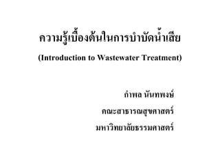 ความร้ ู เบืองต้ นในการบําบัดนําเสี ย
(Introduction to Wastewater Treatment)

                      กําพล นันทพงษ์
                คณะสาธารณสุ ขศาสตร์
               มหาวิทยาลัยธรรมศาสตร์
 