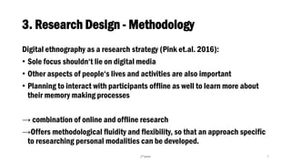 3. Research Design - Methodology
Digital ethnography as a research strategy (Pink et.al. 2016):
• Sole focus shouldn‘t lie on digital media
• Other aspects of people‘s lives and activities are also important
• Planning to interact with participants offline as well to learn more about
their memory making processes
→ combination of online and offline research
→Offers methodological fluidity and flexibility, so that an approach specific
to researching personal modalities can be developed.
/*oem 7
 