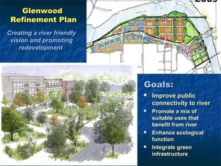 Glenwood
 Refinement Plan
Creating a river friendly
 vision and promoting
    redevelopment




                            Goals:
                               Improve public
                                connectivity to river
                               Promote a mix of
                                suitable uses that
                                benefit from river
                               Enhance ecological
                                function
                               Integrate green
                                infrastructure
 