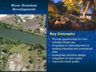 River Oriented
Development




                     Key Concepts:
                 •    Provide opportunities for river-
                      oriented mixed use
                 •    Emphasis on redevelopment of
                      existing industrial and commercial
                      sites
                 •    ecologically sensitive design
                 •    Integration of open space
                 •    Improved visual quality
 