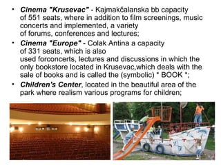 • Cinema "Krusevac" - Kajmakčalanska bb capacity
  of 551 seats, where in addition to film screenings, music
  concerts and implemented, a variety
  of forums, conferences and lectures;
• Cinema "Europe" - Colak Antina a capacity
  of 331 seats, which is also
  used forconcerts, lectures and discussions in which the
  only bookstore located in Krusevac,which deals with the
  sale of books and is called the (symbolic) * BOOK *;
• Children's Center, located in the beautiful area of the
  park where realism various programs for children;
 