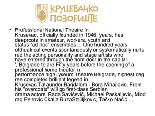 • Professional National Theatre in
  Krusevac, officially founded in 1946. years, has
  deeproots in amateur, workers, youth and
  status "ad hoc" ensembles ... One hundred years
  oftheatrical events spontaneously or systematically nurtu
  red the acting personality and stage artists who
  have entered through the front door in the capital
  ', Belgrade tetare.Fifty years before the opening of a
  professional home theater in
  performance highLyceum Theatre Belgrade, highest deg
  ree completed brilliant legend in
  Krusevac Taliaunder Bagdalom - Bora Mihajlovic. From
  his "overcoats" will go first-class Serbian
  drama actors: Rada Savićević, Michael Paskaljevic, Miod
  rag Petrovic Ckalja ĐuzaStojiljkovic, Taško Načić ...
 