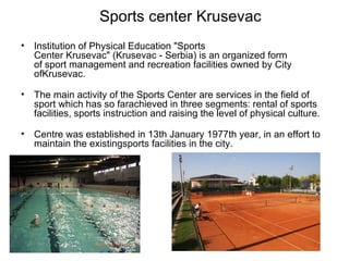 Sports center Krusevac
•   Institution of Physical Education "Sports
    Center Krusevac" (Krusevac - Serbia) is an organized form
    of sport management and recreation facilities owned by City
    ofKrusevac.

•   The main activity of the Sports Center are services in the field of
    sport which has so farachieved in three segments: rental of sports
    facilities, sports instruction and raising the level of physical culture.

•   Centre was established in 13th January 1977th year, in an effort to
    maintain the existingsports facilities in the city.
 