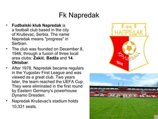 Fk Napredak
•   Fudbalski klub Napredak is
    a football club based in the city
    of Kruševac, Serbia. The name
    Napredak means "progress" in
    Serbian.
•   The club was founded on December 8,
    1946, through a fusion of three local
    area clubs: Zakić, Badža and 14. 
    Oktobar.
•   After 1978, Napredak became regulars
    in the Yugoslav First League and was
    viewed as a great club. Two years
    later, the team reached the UEFA Cup.
    They were eliminated in the first round
    by Eastern Germany's powerhouse
    Dynamo Dresden.
•   Napredak Kruševac's stadium holds
    10,331 seats.
 