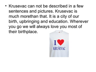 • Krusevac can not be described in a few
  sentences and pictures. Krusevac is
  much morethan that. It is a city of our
  birth, upbringing and education. Wherever
  you go we will always love you most of
  their birthplace.
 