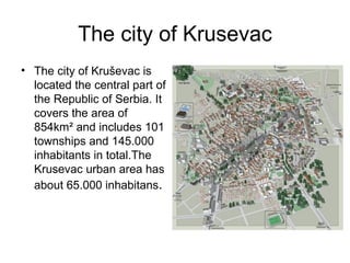 The city of Krusevac
• The city of Kruševac is
  located the central part of
  the Republic of Serbia. It
  covers the area of
  854km² and includes 101
  townships and 145.000
  inhabitants in total.The
  Krusevac urban area has
  about 65.000 inhabitans.
 