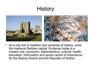History




• As a city rich in tradition and centuries of history, once
  the medieval Serbian capital, Kruševac today is a
  modern city, economic, administrative, cultural, health,
  education, information and sports centre of importance
  for the Rasina District and the Republic of Serbia.
 