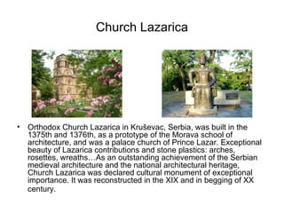 Church Lazarica




•   Orthodox Church Lazarica in Kruševac, Serbia, was built in the
    1375th and 1376th, as a prototype of the Morava school of
    architecture, and was a palace church of Prince Lazar. Exceptional
    beauty of Lazarica contributions and stone plastics: arches,
    rosettes, wreaths…As an outstanding achievement of the Serbian
    medieval architecture and the national architectural heritage,
    Church Lazarica was declared cultural monument of exceptional
    importance. It was reconstructed in the XIX and in begging of XX
    century.
 