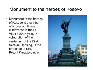 Monument to the heroes of Kosovo
• Monument to the heroes
  of Kosovo is a symbol
  of Krusevac. It was
  discovered in the St.
  Vitus 1904th year, in
  celebration of the
  centenary of the First
  Serbian Uprising, in the
  presence of King
  Petar I Karadjordjevic.
 