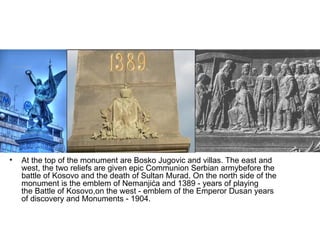 •   At the top of the monument are Bosko Jugovic and villas. The east and
    west, the two reliefs are given epic Communion Serbian armybefore the
    battle of Kosovo and the death of Sultan Murad. On the north side of the
    monument is the emblem of Nemanjića and 1389 - years of playing
    the Battle of Kosovo,on the west - emblem of the Emperor Dusan years
    of discovery and Monuments - 1904.
 