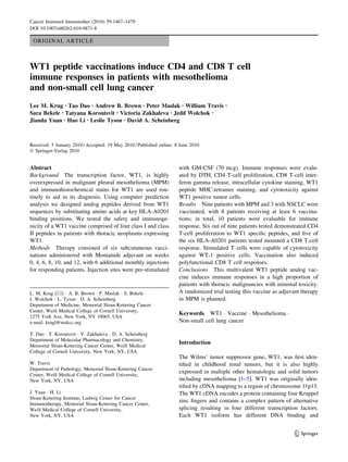 ORIGINAL ARTICLE
WT1 peptide vaccinations induce CD4 and CD8 T cell
immune responses in patients with mesothelioma
and non-small cell lung cancer
Lee M. Krug • Tao Dao • Andrew B. Brown • Peter Maslak • William Travis •
Sara Bekele • Tatyana Korontsvit • Victoria Zakhaleva • Jedd Wolchok •
Jianda Yuan • Hao Li • Leslie Tyson • David A. Scheinberg
Received: 5 January 2010 / Accepted: 19 May 2010 / Published online: 8 June 2010
Ó Springer-Verlag 2010
Abstract
Background The transcription factor, WT1, is highly
overexpressed in malignant pleural mesothelioma (MPM)
and immunohistochemical stains for WT1 are used rou-
tinely to aid in its diagnosis. Using computer prediction
analysis we designed analog peptides derived from WT1
sequences by substituting amino acids at key HLA-A0201
binding positions. We tested the safety and immunoge-
nicity of a WT1 vaccine comprised of four class I and class
II peptides in patients with thoracic neoplasms expressing
WT1.
Methods Therapy consisted of six subcutaneous vacci-
nations administered with Montanide adjuvant on weeks
0, 4, 6, 8, 10, and 12, with 6 additional monthly injections
for responding patients. Injection sites were pre-stimulated
with GM-CSF (70 mcg). Immune responses were evalu-
ated by DTH, CD4 T-cell proliferation, CD8 T-cell inter-
feron gamma release, intracellular cytokine staining, WT1
peptide MHC-tetramer staining, and cytotoxicity against
WT1 positive tumor cells.
Results Nine patients with MPM and 3 with NSCLC were
vaccinated, with 8 patients receiving at least 6 vaccina-
tions; in total, 10 patients were evaluable for immune
response. Six out of nine patients tested demonstrated CD4
T-cell proliferation to WT1 speciﬁc peptides, and ﬁve of
the six HLA-A0201 patients tested mounted a CD8 T-cell
response. Stimulated T cells were capable of cytotoxicity
against WT-1 positive cells. Vaccination also induced
polyfunctional CD8 T cell responses.
Conclusions This multivalent WT1 peptide analog vac-
cine induces immune responses in a high proportion of
patients with thoracic malignancies with minimal toxicity.
A randomized trial testing this vaccine as adjuvant therapy
in MPM is planned.
Keywords WT1 Á Vaccine Á Mesothelioma Á
Non-small cell lung cancer
Introduction
The Wilms’ tumor suppressor gene, WT1, was ﬁrst iden-
tiﬁed in childhood renal tumors, but it is also highly
expressed in multiple other hematologic and solid tumors
including mesothelioma [1–5]. WT1 was originally iden-
tiﬁed by cDNA mapping to a region of chromosome 11p13.
The WT1 cDNA encodes a protein containing four Kruppel
zinc ﬁngers and contains a complex pattern of alternative
splicing resulting in four different transcription factors.
Each WT1 isoform has different DNA binding and
L. M. Krug (&) Á A. B. Brown Á P. Maslak Á S. Bekele Á
J. Wolchok Á L. Tyson Á D. A. Scheinberg
Department of Medicine, Memorial Sloan-Kettering Cancer
Center, Weill Medical College of Cornell University,
1275 York Ave, New York, NY 10065, USA
e-mail: krugl@mskcc.org
T. Dao Á T. Korontsvit Á V. Zakhaleva Á D. A. Scheinberg
Department of Molecular Pharmacology and Chemistry,
Memorial Sloan-Kettering Cancer Center, Weill Medical
College of Cornell University, New York, NY, USA
W. Travis
Department of Pathology, Memorial Sloan-Kettering Cancer
Center, Weill Medical College of Cornell University,
New York, NY, USA
J. Yuan Á H. Li
Sloan-Kettering Institute, Ludwig Center for Cancer
Immunotherapy, Memorial Sloan-Kettering Cancer Center,
Weill Medical College of Cornell University,
New York, NY, USA
123
Cancer Immunol Immunother (2010) 59:1467–1479
DOI 10.1007/s00262-010-0871-8
 
