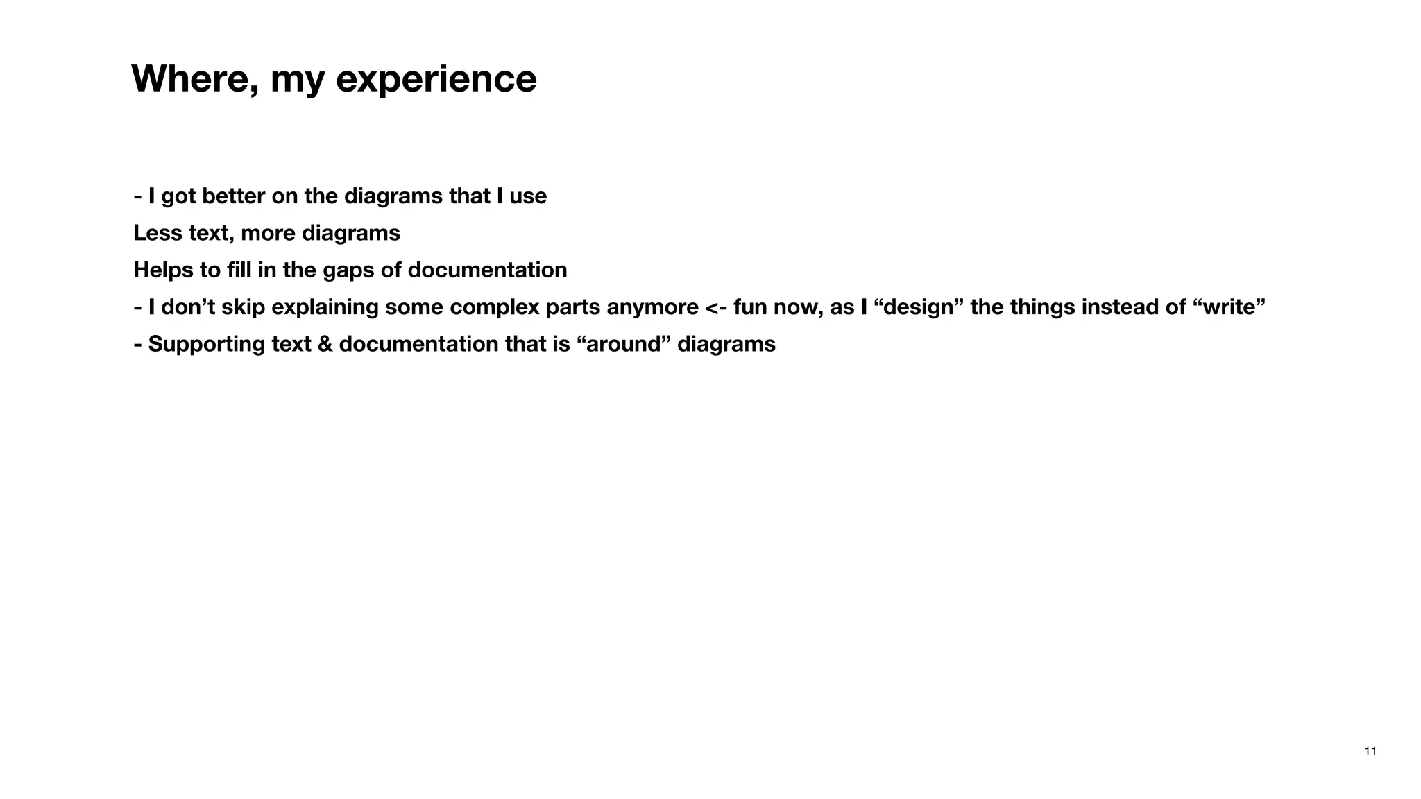11
Where, my experience
- I got better on the diagrams that I use
Less text, more diagrams
Helps to ﬁll in the gaps of documentation
- I don’t skip explaining some complex parts anymore <- fun now, as I “design” the things instead of “write”
- Supporting text & documentation that is “around” diagrams
 
