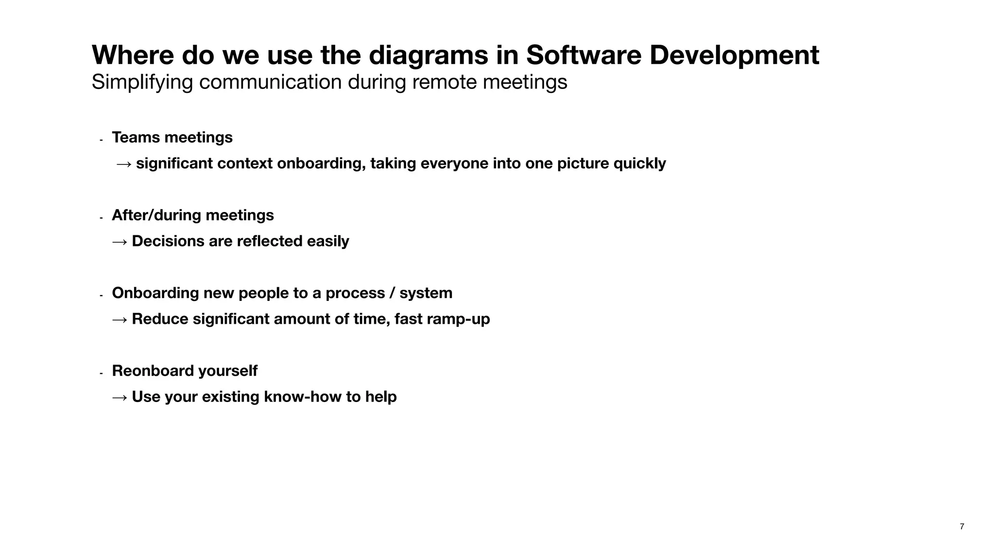 7
Where do we use the diagrams in Software Development
Simplifying communication during remote meetings
- Teams meetings
→ signiﬁcant context onboarding, taking everyone into one picture quickly
- After/during meetings
→ Decisions are reﬂected easily
- Onboarding new people to a process / system
→ Reduce signiﬁcant amount of time, fast ramp-up
- Reonboard yourself
→ Use your existing know-how to help
 