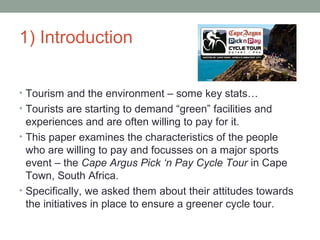 1) Introduction
• Tourism and the environment – some key stats…
• Tourists are starting to demand “green” facilities and
experiences and are often willing to pay for it.
• This paper examines the characteristics of the people
who are willing to pay and focusses on a major sports
event – the Cape Argus Pick ‘n Pay Cycle Tour in Cape
Town, South Africa.
• Specifically, we asked them about their attitudes towards
the initiatives in place to ensure a greener cycle tour.
 
