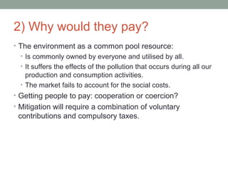 2) Why would they pay?
• The environment as a common pool resource:
• Is commonly owned by everyone and utilised by all.
• It suffers the effects of the pollution that occurs during all our
production and consumption activities.
• The market fails to account for the social costs.
• Getting people to pay: cooperation or coercion?
• Mitigation will require a combination of voluntary
contributions and compulsory taxes.
 