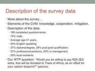 Description of the survey data
• More about the survey…
• Elements of the CVM: knowledge, cooperation, mitigation.
• Description of the data:
• 180 completed questionnaires.
• 72% male.
• Average age 41 years.
• 54% English speaking.
• 37% diploma/degree, 29% post-grad qualification.
• 37% professional positions, 20% in management.
• 29% local residents.
• Our WTP question: “Would you be willing to pay R20 ($3)
extra, that will be donated to Trees of Africa, as an offset for
your carbon footprint?” (yes/no)
 