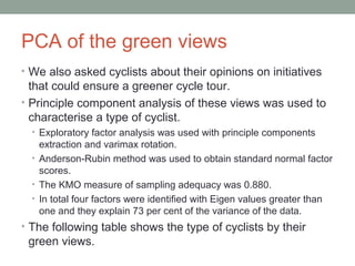 PCA of the green views
• We also asked cyclists about their opinions on initiatives
that could ensure a greener cycle tour.
• Principle component analysis of these views was used to
characterise a type of cyclist.
• Exploratory factor analysis was used with principle components
extraction and varimax rotation.
• Anderson-Rubin method was used to obtain standard normal factor
scores.
• The KMO measure of sampling adequacy was 0.880.
• In total four factors were identified with Eigen values greater than
one and they explain 73 per cent of the variance of the data.
• The following table shows the type of cyclists by their
green views.
 